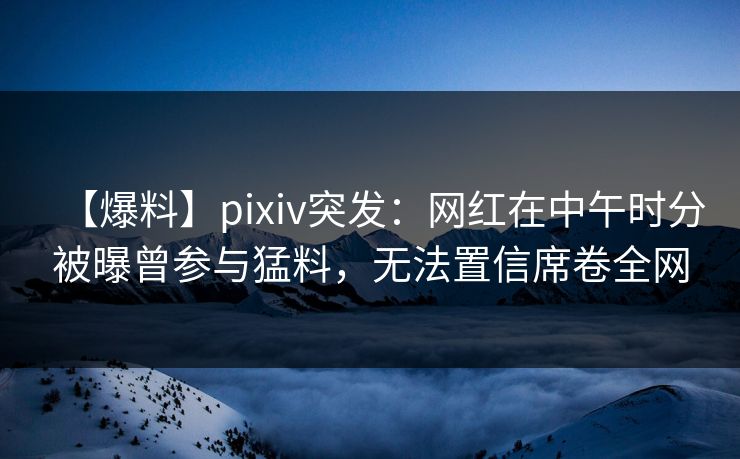 【爆料】pixiv突发：网红在中午时分被曝曾参与猛料，无法置信席卷全网