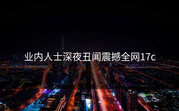 业内人士深夜丑闻震撼全网17c