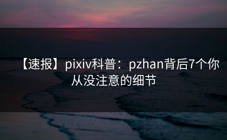 【速报】pixiv科普：pzhan背后7个你从没注意的细节