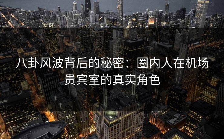 八卦风波背后的秘密：圈内人在机场贵宾室的真实角色