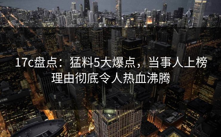 17c盘点：猛料5大爆点，当事人上榜理由彻底令人热血沸腾