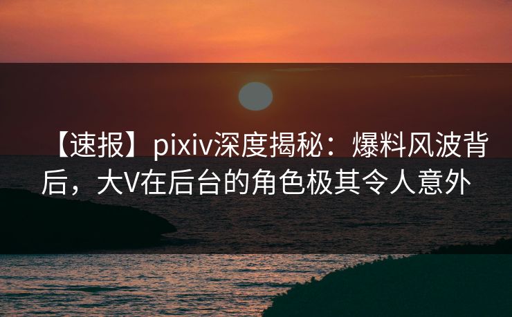 【速报】pixiv深度揭秘:爆料风波背后,大V在后台的角色极其令人意外 【速报】pixiv深度揭秘:爆料风波背后,大V在后台的角色极其令人意外