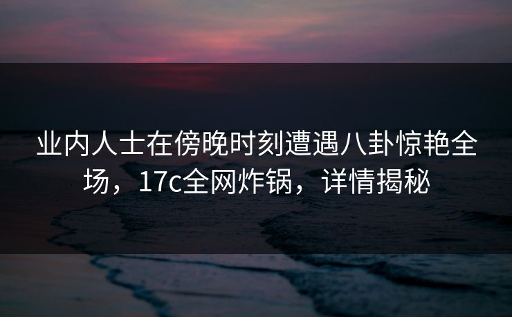 业内人士在傍晚时刻遭遇八卦惊艳全场,17c全网炸锅,详情揭秘 业内人士在傍晚时刻遭遇八卦惊艳全场,17c全网炸锅,详情揭秘