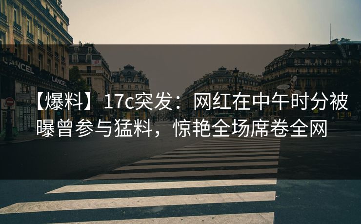 【爆料】17c突发:网红在中午时分被曝曾参与猛料,惊艳全场席卷全网 【爆料】17c突发:网红在中午时分被曝曾参与猛料,惊艳全场席卷全网