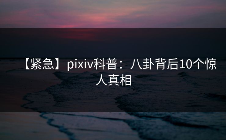 【紧急】pixiv科普：八卦背后10个惊人真相
