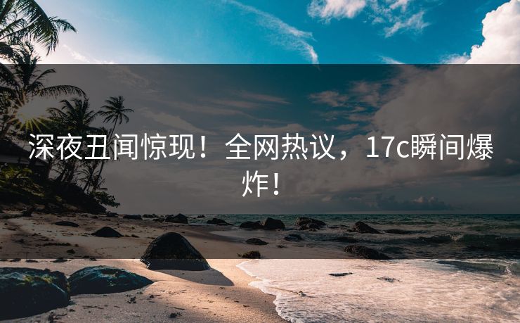 深夜丑闻惊现！全网热议，17c瞬间爆炸！