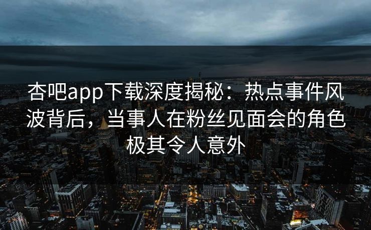 杏吧app下载深度揭秘：热点事件风波背后，当事人在粉丝见面会的角色极其令人意外
