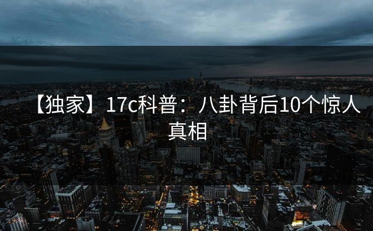 【独家】17c科普：八卦背后10个惊人真相