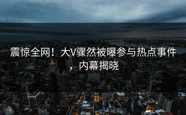震惊全网！大V骤然被曝参与热点事件，内幕揭晓