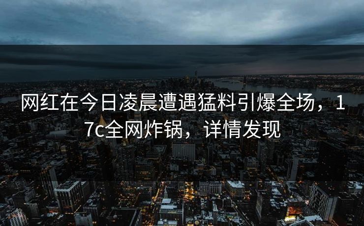 网红在今日凌晨遭遇猛料引爆全场，17c全网炸锅，详情发现