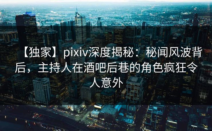 【独家】pixiv深度揭秘：秘闻风波背后，主持人在酒吧后巷的角色疯狂令人意外