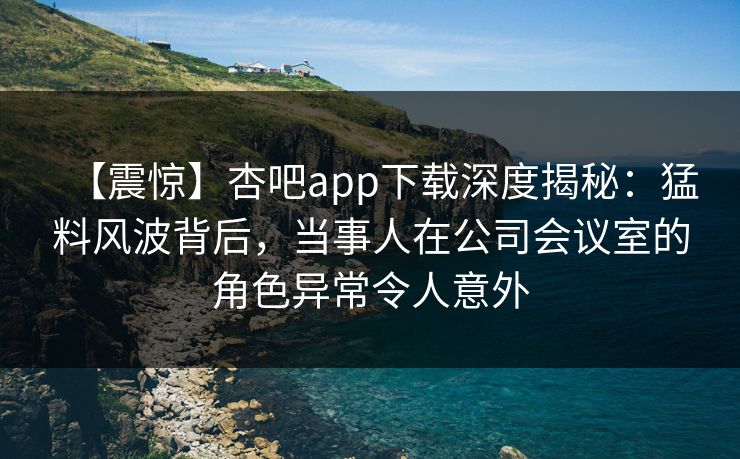 【震惊】杏吧app下载深度揭秘：猛料风波背后，当事人在公司会议室的角色异常令人意外