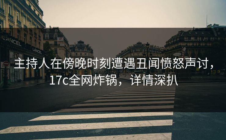 主持人在傍晚时刻遭遇丑闻愤怒声讨，17c全网炸锅，详情深扒