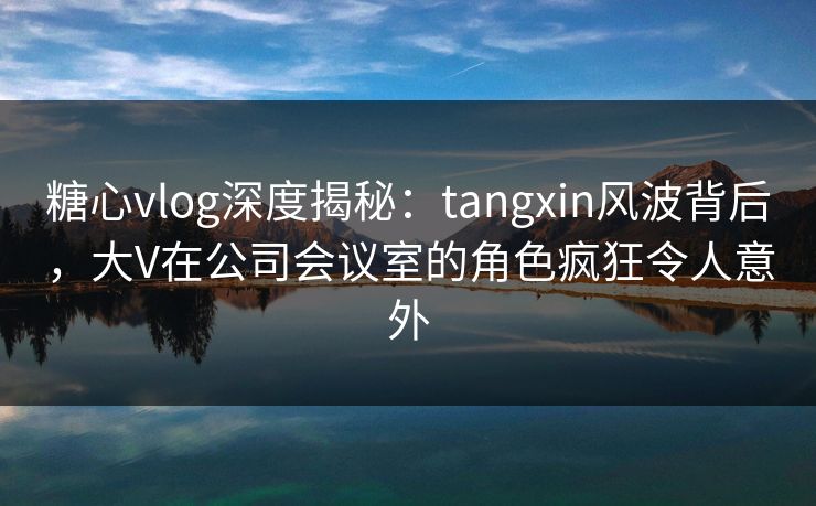 糖心vlog深度揭秘：tangxin风波背后，大V在公司会议室的角色疯狂令人意外