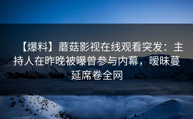 【爆料】蘑菇影视在线观看突发：主持人在昨晚被曝曾参与内幕，暧昧蔓延席卷全网