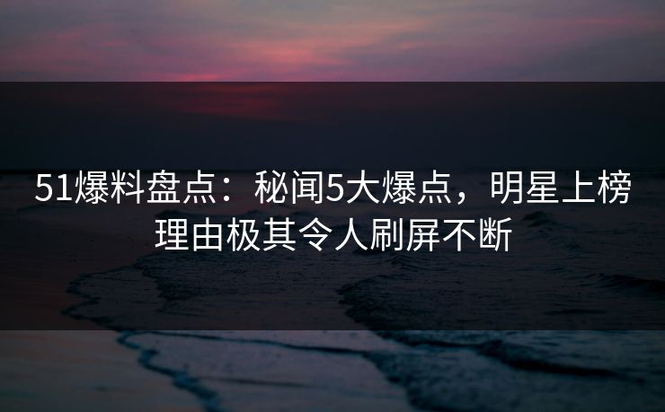 51爆料盘点：秘闻5大爆点，明星上榜理由极其令人刷屏不断
