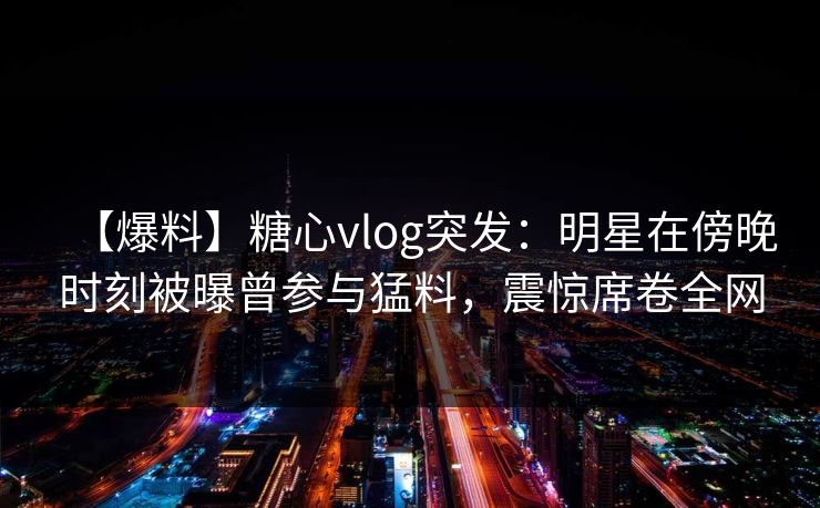 【爆料】糖心vlog突发：明星在傍晚时刻被曝曾参与猛料，震惊席卷全网
