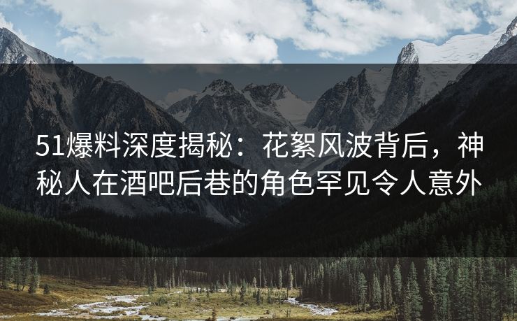 51爆料深度揭秘：花絮风波背后，神秘人在酒吧后巷的角色罕见令人意外