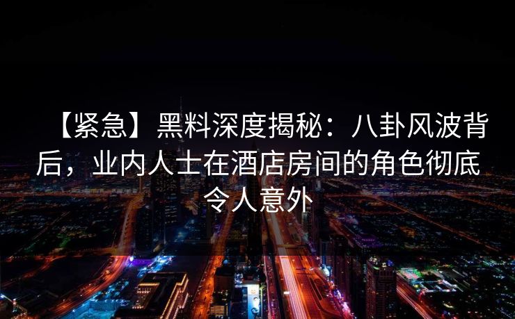 【紧急】黑料深度揭秘：八卦风波背后，业内人士在酒店房间的角色彻底令人意外