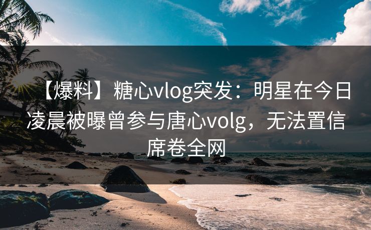 【爆料】糖心vlog突发：明星在今日凌晨被曝曾参与唐心volg，无法置信席卷全网