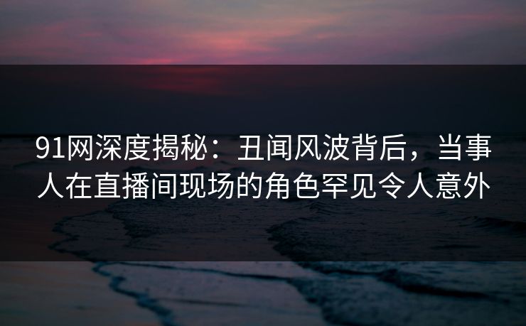 91网深度揭秘：丑闻风波背后，当事人在直播间现场的角色罕见令人意外
