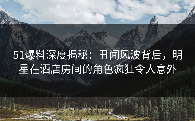 51爆料深度揭秘：丑闻风波背后，明星在酒店房间的角色疯狂令人意外