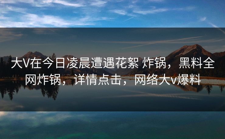 大V在今日凌晨遭遇花絮 炸锅，黑料全网炸锅，详情点击，网络大v爆料
