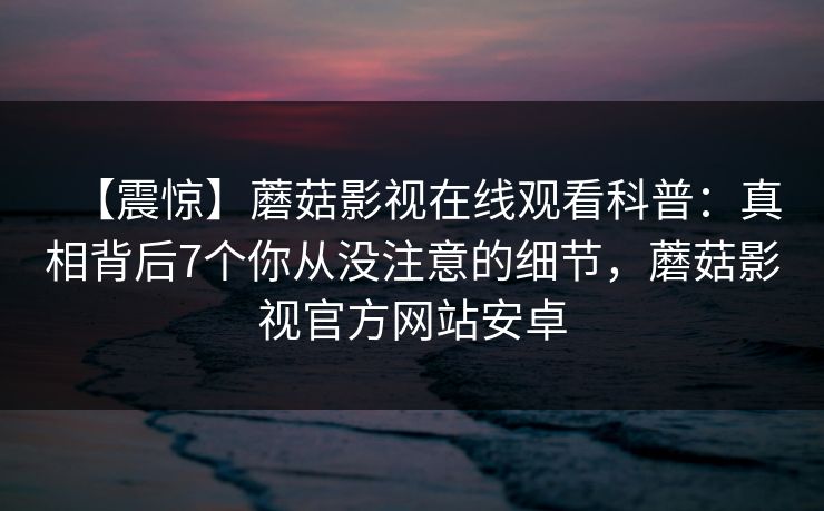 【震惊】蘑菇影视在线观看科普：真相背后7个你从没注意的细节，蘑菇影视官方网站安卓