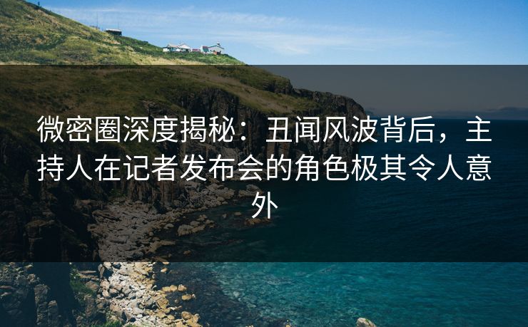 微密圈深度揭秘：丑闻风波背后，主持人在记者发布会的角色极其令人意外