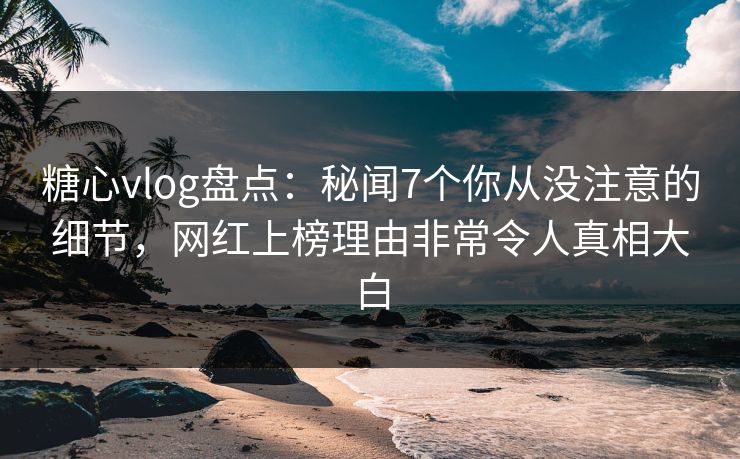 糖心vlog盘点：秘闻7个你从没注意的细节，网红上榜理由非常令人真相大白