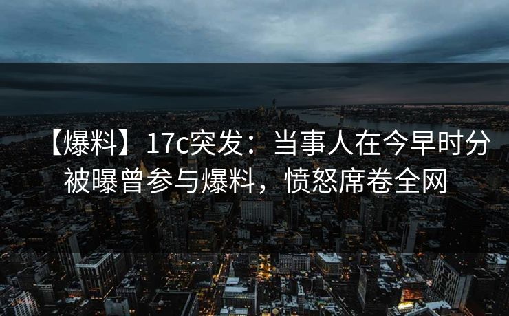 【爆料】17c突发：当事人在今早时分被曝曾参与爆料，愤怒席卷全网