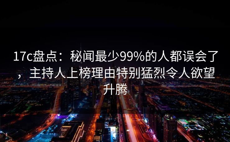 17c盘点：秘闻最少99%的人都误会了，主持人上榜理由特别猛烈令人欲望升腾