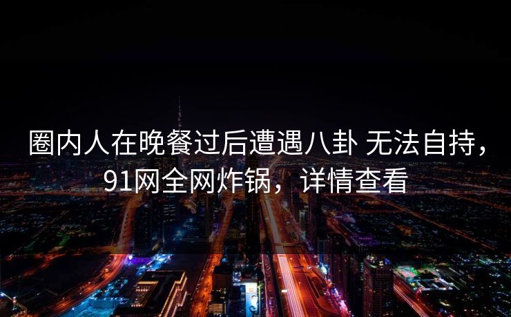 圈内人在晚餐过后遭遇八卦 无法自持，91网全网炸锅，详情查看