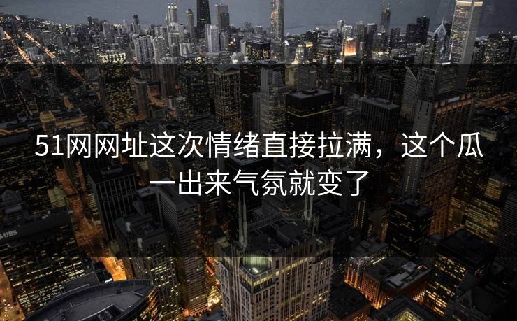 51网网址这次情绪直接拉满，这个瓜一出来气氛就变了