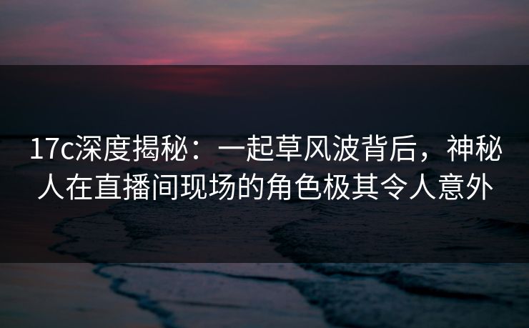 17c深度揭秘：一起草风波背后，神秘人在直播间现场的角色极其令人意外