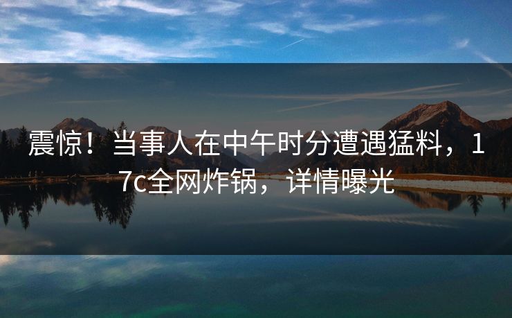震惊！当事人在中午时分遭遇猛料，17c全网炸锅，详情曝光